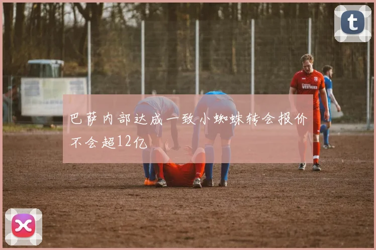 巴萨内部达成一致小蜘蛛转会报价不会超12亿