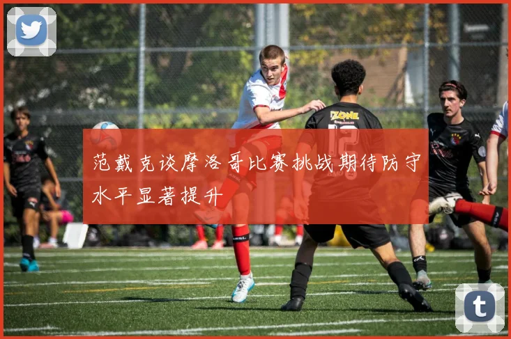 范戴克谈摩洛哥比赛挑战期待防守水平显著提升