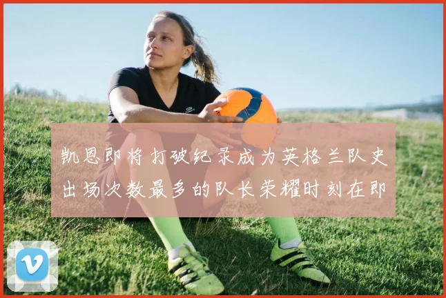 凯恩即将打破纪录成为英格兰队史出场次数最多的队长荣耀时刻在即