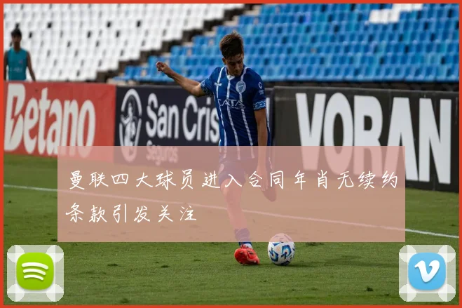 曼联四大球员进入合同年肖无续约条款引发关注