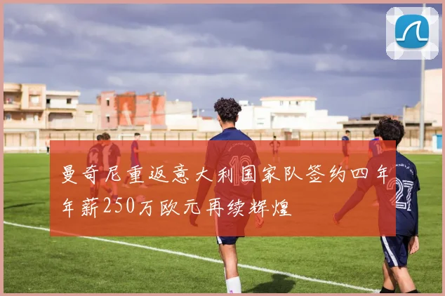 曼奇尼重返意大利国家队签约四年年薪250万欧元再续辉煌