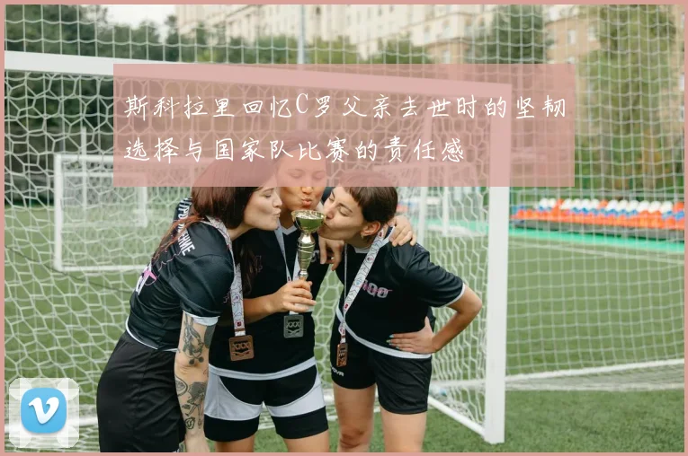 斯科拉里回忆C罗父亲去世时的坚韧选择与国家队比赛的责任感
