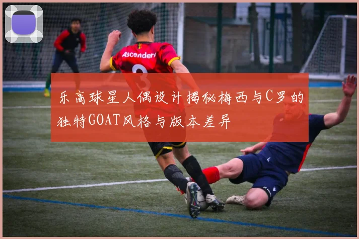 乐高球星人偶设计揭秘梅西与C罗的独特GOAT风格与版本差异