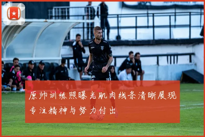 原帅训练照曝光肌肉线条清晰展现专注精神与努力付出