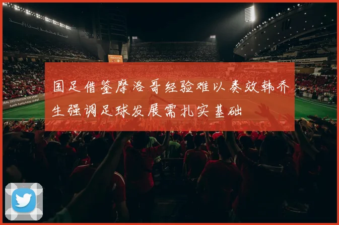 国足借鉴摩洛哥经验难以奏效韩乔生强调足球发展需扎实基础