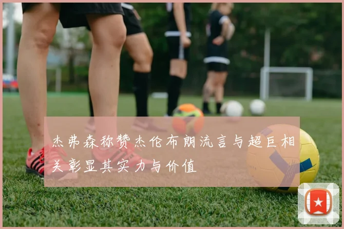 杰弗森称赞杰伦布朗流言与超巨相关彰显其实力与价值