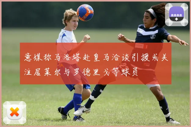 意媒称马洛塔赴皇马洽谈引援或关注居莱尔与罗德里戈等球员