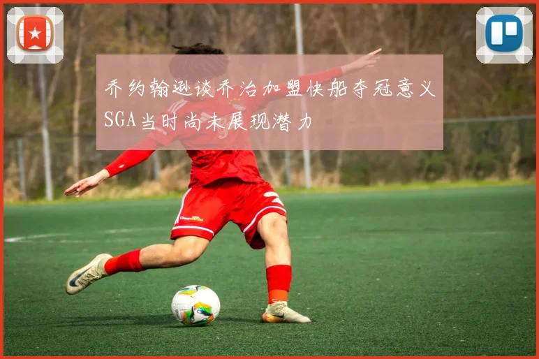 乔约翰逊谈乔治加盟快船夺冠意义SGA当时尚未展现潜力