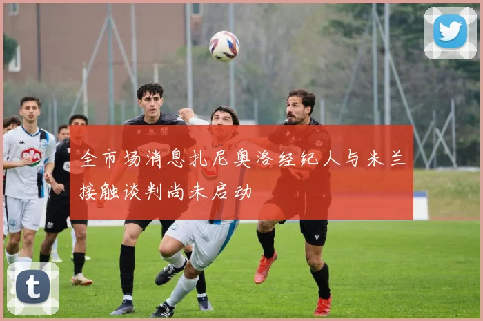 全市场消息扎尼奥洛经纪人与米兰接触谈判尚未启动