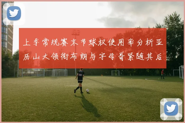 上季常规赛末节球权使用率分析亚历山大领衔布朗与字母哥紧随其后