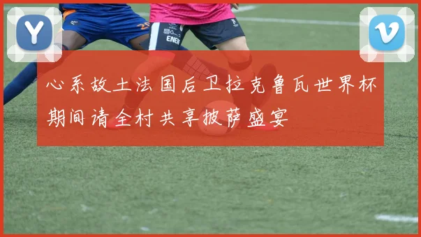心系故土法国后卫拉克鲁瓦世界杯期间请全村共享披萨盛宴