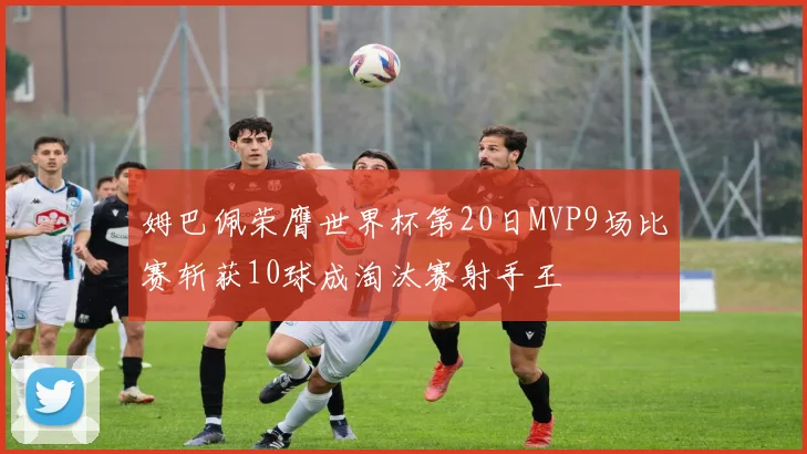 姆巴佩荣膺世界杯第20日MVP9场比赛斩获10球成淘汰赛射手王