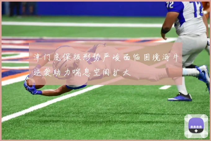 津门虎保级形势严峻面临困境海牛逆袭助力喘息空间扩大