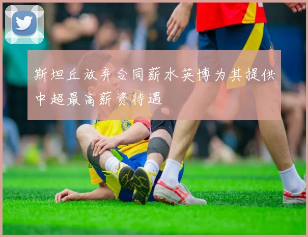 斯坦丘放弃合同薪水英博为其提供中超最高薪资待遇