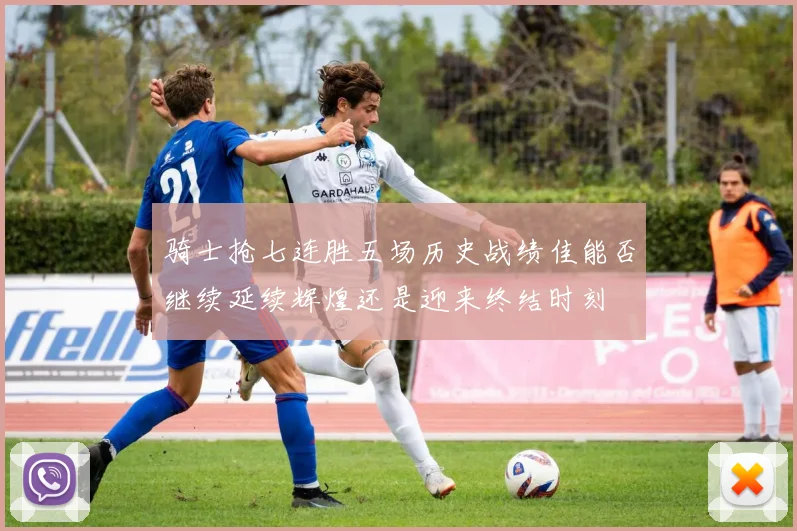 骑士抢七连胜五场历史战绩佳能否继续延续辉煌还是迎来终结时刻