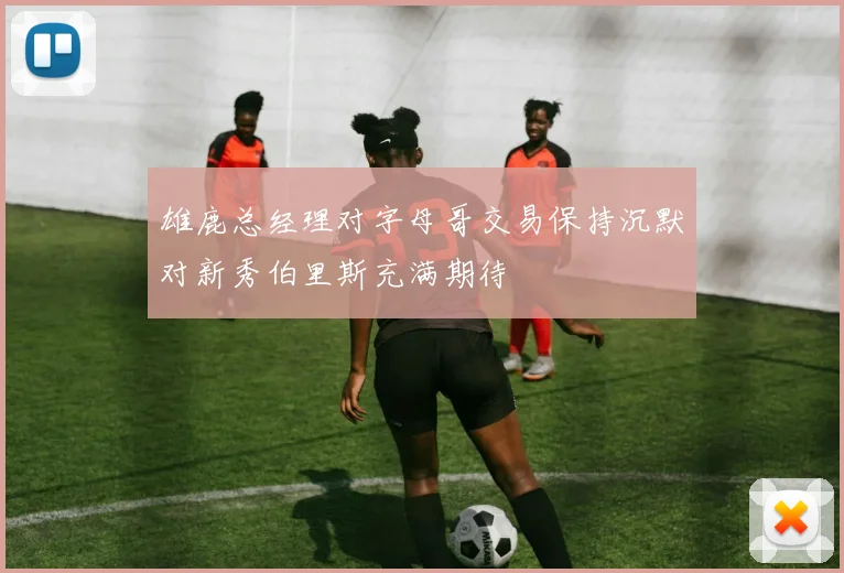 雄鹿总经理对字母哥交易保持沉默对新秀伯里斯充满期待