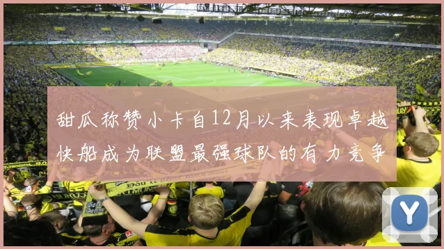 甜瓜称赞小卡自12月以来表现卓越快船成为联盟最强球队的有力竞争者