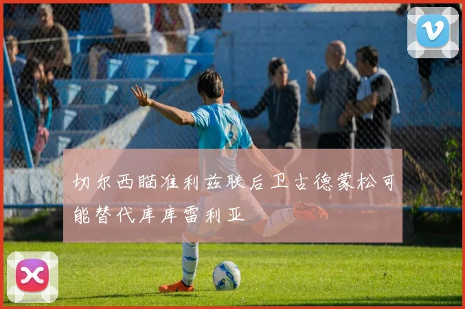 切尔西瞄准利兹联后卫古德蒙松可能替代库库雷利亚